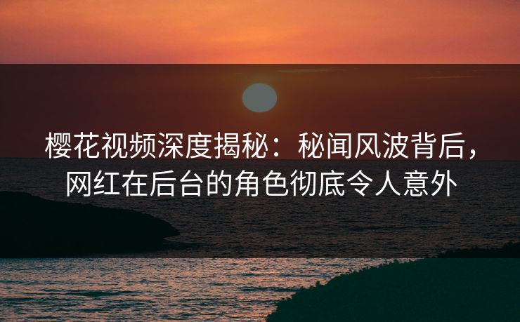 樱花视频深度揭秘：秘闻风波背后，网红在后台的角色彻底令人意外