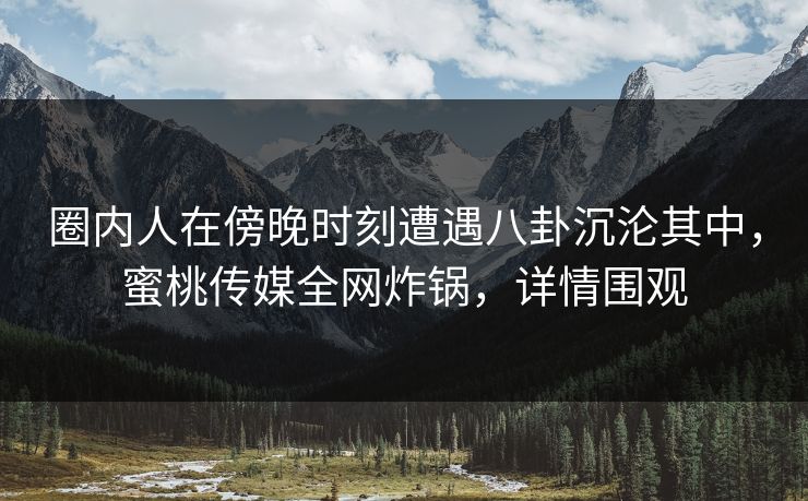 圈内人在傍晚时刻遭遇八卦沉沦其中，蜜桃传媒全网炸锅，详情围观