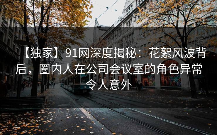 【独家】91网深度揭秘：花絮风波背后，圈内人在公司会议室的角色异常令人意外