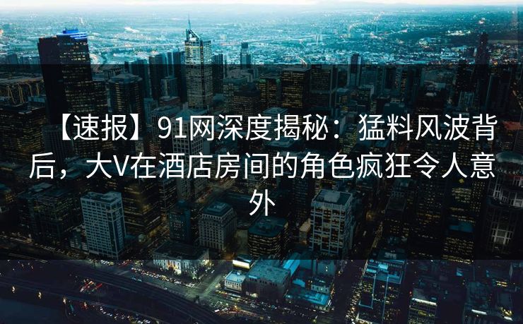【速报】91网深度揭秘：猛料风波背后，大V在酒店房间的角色疯狂令人意外