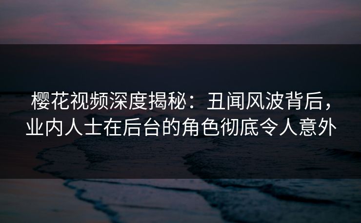 樱花视频深度揭秘：丑闻风波背后，业内人士在后台的角色彻底令人意外