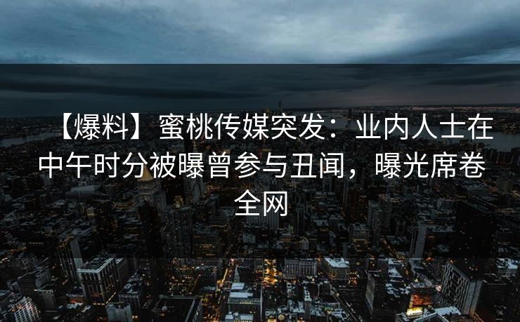 【爆料】蜜桃传媒突发：业内人士在中午时分被曝曾参与丑闻，曝光席卷全网