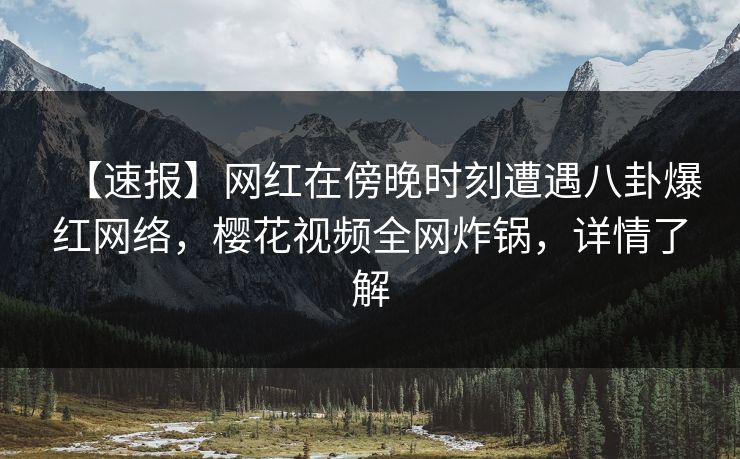 【速报】网红在傍晚时刻遭遇八卦爆红网络，樱花视频全网炸锅，详情了解