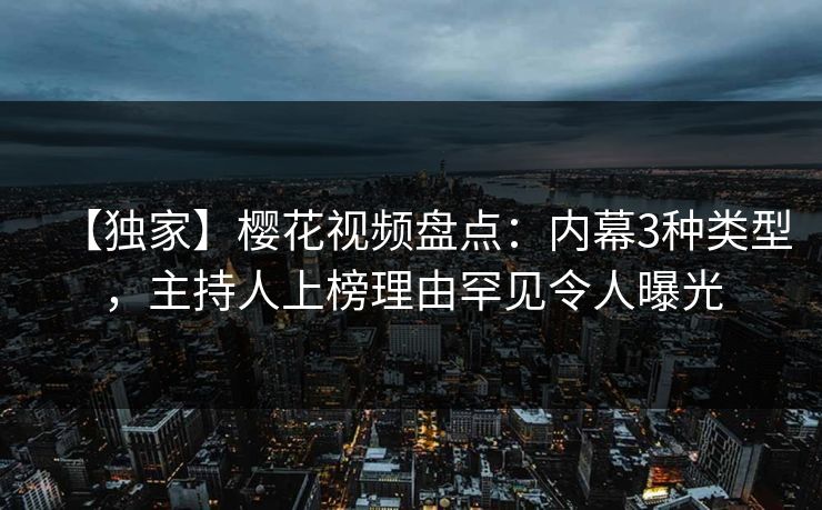【独家】樱花视频盘点：内幕3种类型，主持人上榜理由罕见令人曝光