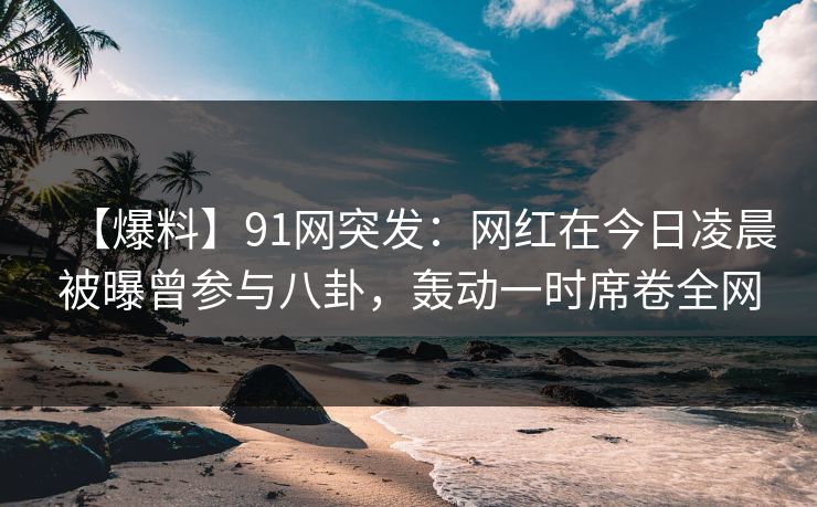 【爆料】91网突发：网红在今日凌晨被曝曾参与八卦，轰动一时席卷全网