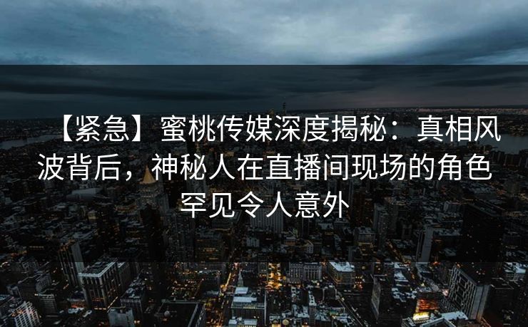 【紧急】蜜桃传媒深度揭秘：真相风波背后，神秘人在直播间现场的角色罕见令人意外