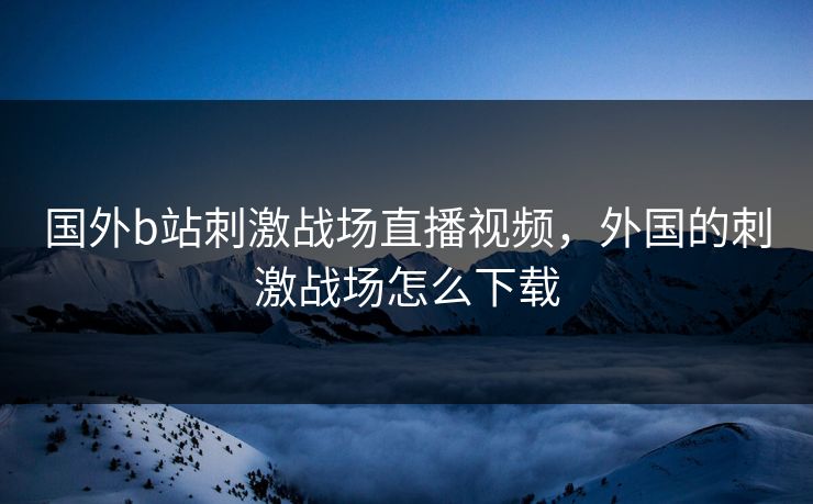 国外b站刺激战场直播视频，外国的刺激战场怎么下载