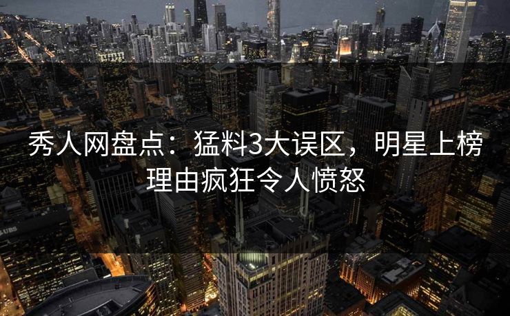 秀人网盘点：猛料3大误区，明星上榜理由疯狂令人愤怒