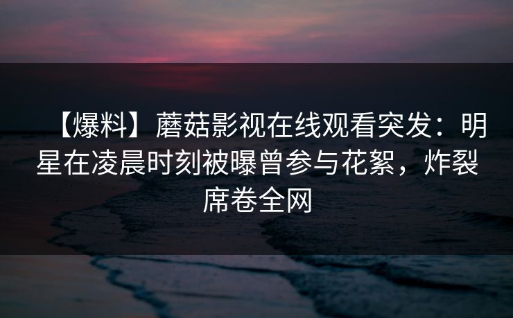 【爆料】蘑菇影视在线观看突发：明星在凌晨时刻被曝曾参与花絮，炸裂席卷全网
