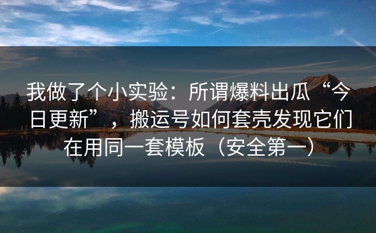 我做了个小实验：所谓爆料出瓜“今日更新”，搬运号如何套壳发现它们在用同一套模板（安全第一）