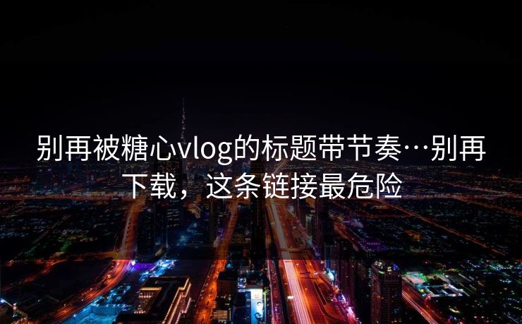 别再被糖心vlog的标题带节奏…别再下载，这条链接最危险
