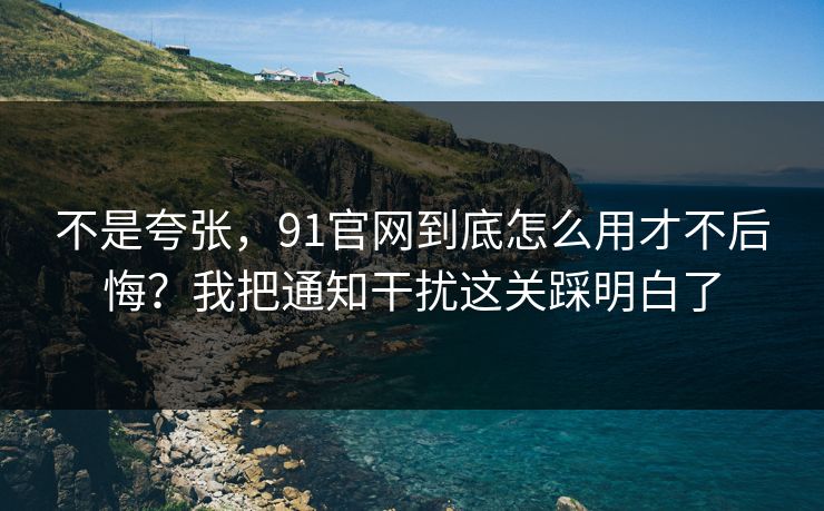 不是夸张，91官网到底怎么用才不后悔？我把通知干扰这关踩明白了