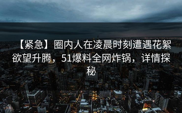 【紧急】圈内人在凌晨时刻遭遇花絮 欲望升腾，51爆料全网炸锅，详情探秘