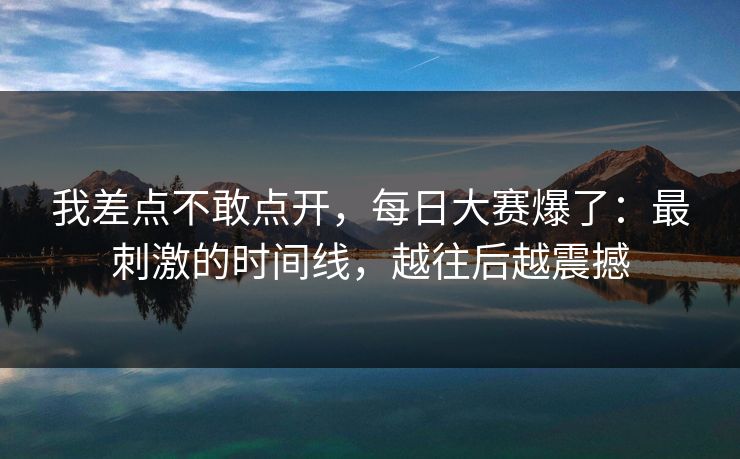 我差点不敢点开,每日大赛爆了:最刺激的时间线,越往后越震撼