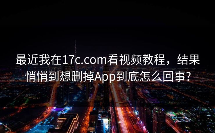 最近我在17c.com看视频教程,结果悄悄到想删掉App到底怎么回事?