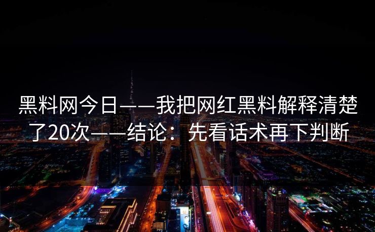 黑料网今日——我把网红黑料解释清楚了20次——结论：先看话术再下判断