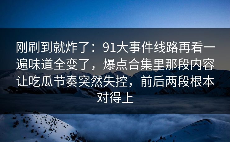 刚刷到就炸了：91大事件线路再看一遍味道全变了，爆点合集里那段内容让吃瓜节奏突然失控，前后两段根本对得上