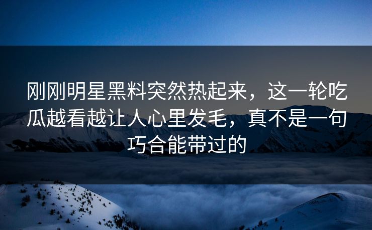 刚刚明星黑料突然热起来，这一轮吃瓜越看越让人心里发毛，真不是一句巧合能带过的