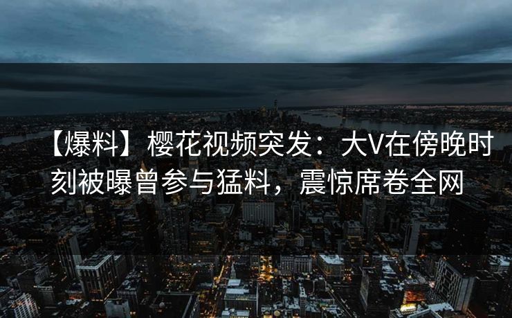 【爆料】樱花视频突发：大V在傍晚时刻被曝曾参与猛料，震惊席卷全网