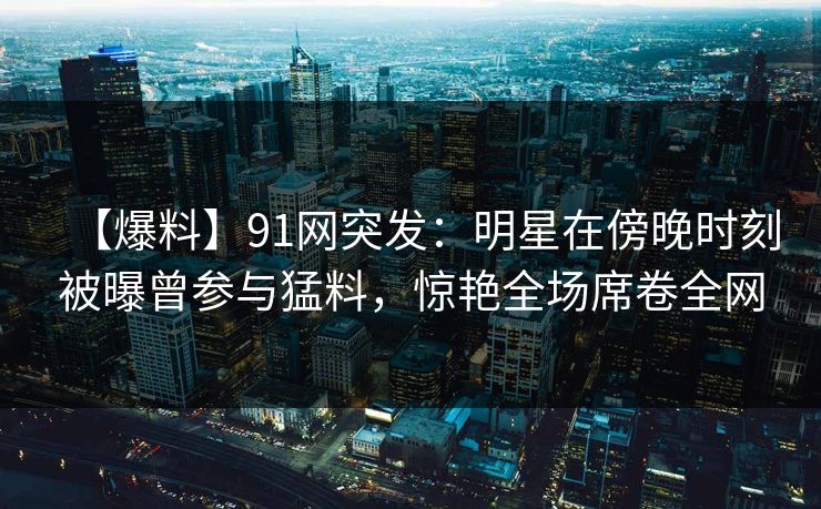 【爆料】91网突发:明星在傍晚时刻被曝曾参与猛料,惊艳全场席卷全网 【爆料】91网突发:明星在傍晚时刻被曝曾参与猛料,惊艳全场席卷全网