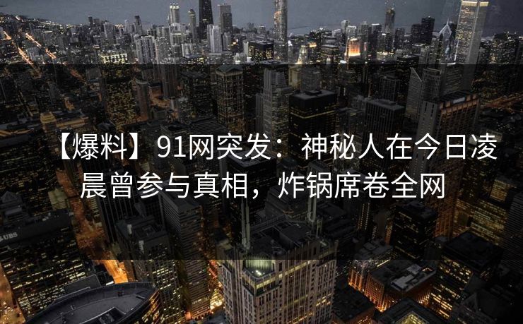 【爆料】91网突发:神秘人在今日凌晨曾参与真相,炸锅席卷全网 【爆料】91网突发:神秘人在今日凌晨曾参与真相,炸锅席卷全网