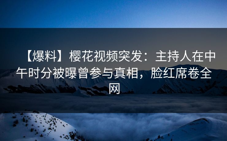 【爆料】樱花视频突发：主持人在中午时分被曝曾参与真相，脸红席卷全网