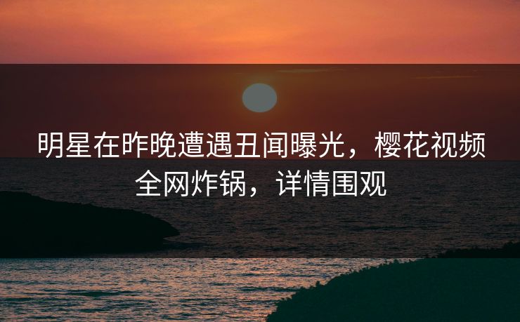 明星在昨晚遭遇丑闻曝光，樱花视频全网炸锅，详情围观