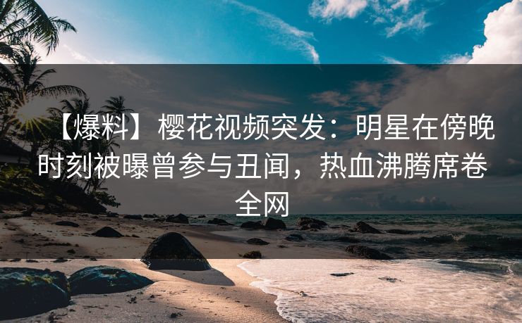 【爆料】樱花视频突发：明星在傍晚时刻被曝曾参与丑闻，热血沸腾席卷全网
